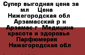 Супер выгодная цена за 100 мл. › Цена ­ 899 - Нижегородская обл., Арзамасский р-н, Арзамас г. Медицина, красота и здоровье » Парфюмерия   . Нижегородская обл.